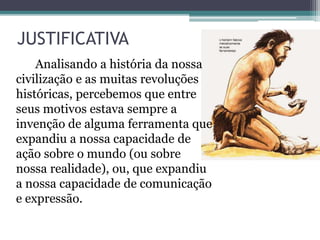 JUSTIFICATIVA
Analisando a história da nossa
civilização e as muitas revoluções
históricas, percebemos que entre
seus motivos estava sempre a
invenção de alguma ferramenta que
expandiu a nossa capacidade de
ação sobre o mundo (ou sobre
nossa realidade), ou, que expandiu
a nossa capacidade de comunicação
e expressão.
 