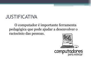 JUSTIFICATIVA
O computador é importante ferramenta
pedagógica que pode ajudar a desenvolver o
raciocínio das pessoas.
 