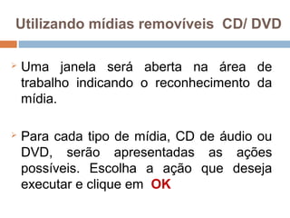 Utilizando mídias removíveis CD/ DVD
 Uma janela será aberta na área de
trabalho indicando o reconhecimento da
mídia.
 Para cada tipo de mídia, CD de áudio ou
DVD, serão apresentadas as ações
possíveis. Escolha a ação que deseja
executar e clique em OK
 