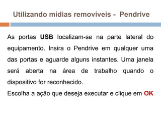 Utilizando mídias removíveis - Pendrive
As portas USB localizam-se na parte lateral do
equipamento. Insira o Pendrive em qualquer uma
das portas e aguarde alguns instantes. Uma janela
será aberta na área de trabalho quando o
dispositivo for reconhecido.
Escolha a ação que deseja executar e clique em OK
 