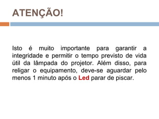 Isto é muito importante para garantir a
integridade e permitir o tempo previsto de vida
útil da lâmpada do projetor. Além disso, para
religar o equipamento, deve-se aguardar pelo
menos 1 minuto após o Led parar de piscar.
ATENÇÃO!
 