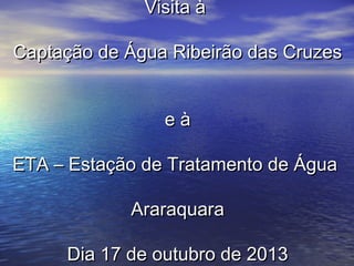 Visita à
Captação de Água Ribeirão das Cruzes
eà
ETA – Estação de Tratamento de Água
Araraquara
Dia 17 de outubro de 2013

 