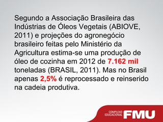 Segundo a Associação Brasileira das
Indústrias de Óleos Vegetais (ABIOVE,
2011) e projeções do agronegócio
brasileiro feitas pelo Ministério da
Agricultura estima-se uma produção de
óleo de cozinha em 2012 de 7.162 mil
toneladas (BRASIL, 2011). Mas no Brasil
apenas 2,5% é reprocessado e reinserido
na cadeia produtiva.
 