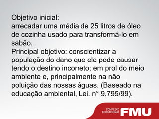 Objetivo inicial:
arrecadar uma média de 25 litros de óleo
de cozinha usado para transformá-lo em
sabão.
Principal objetivo: conscientizar a
população do dano que ele pode causar
tendo o destino incorreto; em prol do meio
ambiente e, principalmente na não
poluição das nossas águas. (Baseado na
educação ambiental, Lei. n° 9.795/99).
 