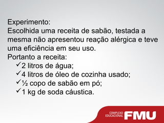 Experimento:
Escolhida uma receita de sabão, testada a
mesma não apresentou reação alérgica e teve
uma eficiência em seu uso.
Portanto a receita:
2 litros de água;
4 litros de óleo de cozinha usado;
½ copo de sabão em pó;
1 kg de soda cáustica.
 