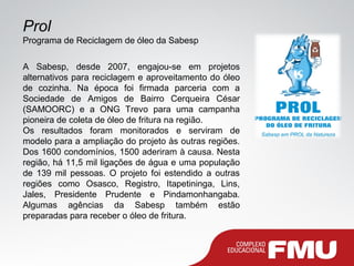 Prol
Programa de Reciclagem de óleo da Sabesp
A Sabesp, desde 2007, engajou-se em projetos
alternativos para reciclagem e aproveitamento do óleo
de cozinha. Na época foi firmada parceria com a
Sociedade de Amigos de Bairro Cerqueira César
(SAMOORC) e a ONG Trevo para uma campanha
pioneira de coleta de óleo de fritura na região.
Os resultados foram monitorados e serviram de
modelo para a ampliação do projeto às outras regiões.
Dos 1600 condomínios, 1500 aderiram à causa. Nesta
região, há 11,5 mil ligações de água e uma população
de 139 mil pessoas. O projeto foi estendido a outras
regiões como Osasco, Registro, Itapetininga, Lins,
Jales, Presidente Prudente e Pindamonhangaba.
Algumas agências da Sabesp também estão
preparadas para receber o óleo de fritura.
 