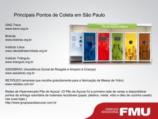 Principais Pontos de Coleta em São Paulo
ONG Trevo
www.trevo.org.br
Biobrás
www.biobras.org.br
Instituto Lótus
www.oleodafraternidade.org.br
Instituto Triângulo
www.triangulo.org.br
ASSISBRAC (Assistência Social de Resgate e Amparo à Criança)
www.assisbrac.org.br
RETIÓLEO (empresa que recolhe gratuitamente para a fabricação de Massa de Vidro)
www.retioleo.com.br/
Redes de Hipermercado Pão de Açúcar: (O Pão de Açúcar foi a primeira rede de varejo a disponibilizar
pontos de entrega voluntária de materiais recicláveis (papel, plástico, metal, vidro e óleo de cozinha usado)
nas suas lojas.)
http://www.grupopaodeacucar.com.br
 
