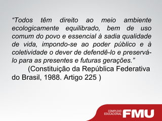 “Todos têm direito ao meio ambiente
ecologicamente equilibrado, bem de uso
comum do povo e essencial à sadia qualidade
de vida, impondo-se ao poder público e à
coletividade o dever de defendê-lo e preservá-
lo para as presentes e futuras gerações.”
(Constituição da República Federativa
do Brasil, 1988. Artigo 225 )
 