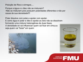 Poluição de Rios e córregos....
Porque a água e o óleo não se misturam?
-Não se misturam pois possuem polaridades diferentes e não por
causa de sua densidade!!!!
Polar dissolve com polar,e apolar com apolar.
E como água é polar e óleo é apolar,os dois não se dissolvem
formando uma mistura heterogênea de duas fases.
A densidade só vai influenciar quem vai ficar em cima,ou
seja,quem vai "boiar" em quem
 