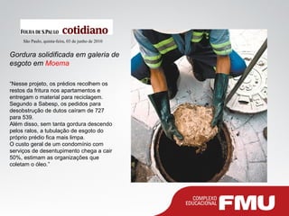 Gordura solidificada em galeria de
esgoto em Moema
São Paulo, quinta-feira, 03 de junho de 2010
“Nesse projeto, os prédios recolhem os
restos da fritura nos apartamentos e
entregam o material para reciclagem.
Segundo a Sabesp, os pedidos para
desobstrução de dutos caíram de 727
para 539.
Além disso, sem tanta gordura descendo
pelos ralos, a tubulação de esgoto do
próprio prédio fica mais limpa.
O custo geral de um condomínio com
serviços de desentupimento chega a cair
50%, estimam as organizações que
coletam o óleo.”
 