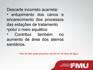 Descarte incorreto acarreta:
• entupimento dos canos e
encarecimento dos processos
das estações de tratamento
•polui o meio aquático
• Contribui também no
aumento de área dos aterros
sanitários.
1 litro de óleo pode prejudicar até 25 mil de litros de água.
 