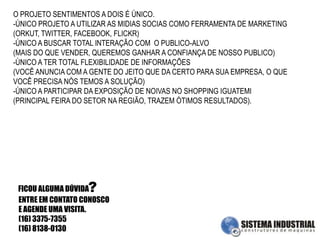 O PROJETO SENTIMENTOS A DOIS É ÚNICO.ÚNICO PROJETO A UTILIZAR AS MIDIAS SOCIAS COMO FERRAMENTA DE MARKETING(ORKUT, TWITTER, FACEBOOK, FLICKR)-ÚNICO A BUSCAR TOTAL INTERAÇÃO COM  O PUBLICO-ALVO(MAIS DO QUE VENDER, QUEREMOS GANHAR A CONFIANÇA DE NOSSO PUBLICO)-ÚNICO A TER TOTAL FLEXIBILIDADE DE INFORMAÇÕES(VOCÊ ANUNCIA COM A GENTE DO JEITO QUE DA CERTO PARA SUA EMPRESA, O QUE VOCÊ PRECISA NÓS TEMOS A SOLUÇÃO)-ÚNICO A PARTICIPAR DA EXPOSIÇÃO DE NOIVAS NO SHOPPING IGUATEMI(PRINCIPAL FEIRA DO SETOR NA REGIÃO, TRAZEM ÓTIMOS RESULTADOS).?FICOU ALGUMA DÚVIDAENTRE EM CONTATO CONOSCO E AGENDE UMA VISITA.(16) 3375-7355(16) 8138-0130