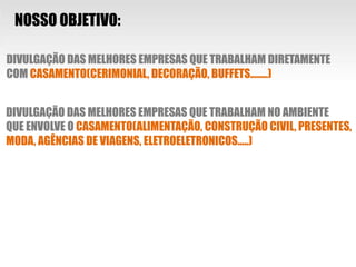 NOSSO OBJETIVO:DIVULGAÇÃO DAS MELHORES EMPRESAS QUE TRABALHAM DIRETAMENTE COM CASAMENTO(CERIMONIAL, DECORAÇÃO, BUFFETS........)DIVULGAÇÃO DAS MELHORES EMPRESAS QUE TRABALHAM NO AMBIENTEQUE ENVOLVE O CASAMENTO(ALIMENTAÇÃO, CONSTRUÇÃO CIVIL, PRESENTES,MODA, AGÊNCIAS DE VIAGENS, ELETROELETRONICOS.....)