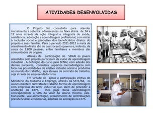 ATIVIDADES DESENVOLVIDASO Projeto foi concebido para atender inicialmente a setenta  adolescentes na faixa etária  de 14 a 17 anos através de ação integral e integrada de saúde, assistência,  educação e aprendizagem profissional, com vistas à inclusão social e produtiva dos beneficiários diretos do projeto e suas famílias. Para o periodo 2011-2012 a meta de atendimento direto são de quatrocentos jovens e, indireto, de cerca de 1.800 pessoas, entre familiares e membros das comunidades de origem	Através da  participação do  SENAI os jovens atendidos pelo projeto participam de curso de aprendizagem industrial . A definição do curso pelo SENAI, com adesão dos demais parceiros,  considera  aspectos mercadológicos com foco nas possibilidades de efetiva inclusão social e produtiva no mundo do trabalho,  seja através de contrato de trabalho, seja através de empreendedorismo 	Em virtude do  apoio e participação efetiva do Ministério do Trabalho e Emprego, através da SRTE/BA,  os alunos mantém contrato de trabalho formal de aprendizagem com empresas do setor industrial que, além de proceder à anotação da CTPS,  lhes paga Bolsa aprendizagem correspondente a 50% do valor do salário mínimo, vale-transporte, vale-alimentação, recolhimento de contribuições previdenciárias e fundiárias, ademais de anotação na CTPS. 