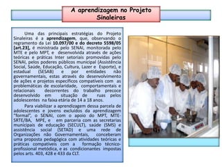 A aprendizagem no Projeto SinaleirasAPRENDIZAGEMUma das principais estratégias do Projeto Sinaleiras é a aprendizagem, que, observando o regramento da Lei 10.097/00 e do decreto 5598/05 [art.23], é ministrada pelo SENAI, monitorada pelo MTE e pelo MPT, e  desenvolvida através de ações teóricas e práticas Inter setoriais promovidas pelo SENAI, pelos poderes públicos municipal (Assistência Social, Saúde, Educação, Cultura, Lazer e  Esporte), e estadual (SESAB) e por entidades não governamentais, estas através do desenvolvimento de ações e projetos específicos compatíveis com  as problemáticas de escolaridade,  comportamentais e relacionais  decorrentes do trabalho precoce desenvolvido em  situação de  ruas pelos  adolescentes  na faixa etária de 14 a 18 anos.	Para viabilizar a aprendizagem dessa parcela de adolescentes e jovens excluídos da aprendizagem “formal”, o SENAI, com o apoio do MPT, MTE-SRTE/BA,  MPE, e   em parceria com as secretarias municipais de educação (SECULT), saúde (SMS) e assistência social (SETAD) e uma rede de Organizações não Governamentais,  conceberam uma proposta pedagógica com atividades teóricas e práticas compatíveis com a  formação técnico-profissional metódica, e as  condicionantes  impostas pelos arts. 403, 428 e 433 da CLT.