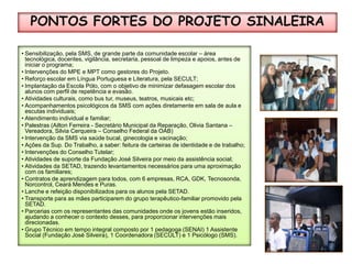 PONTOS FORTES DO PROJETO SINALEIRA Sensibilização, pela SMS, de grande parte da comunidade escolar – área tecnológica, docentes, vigilância, secretaria, pessoal de limpeza e apoios, antes de iniciar o programa;Intervenções do MPE e MPT como gestores do Projeto.Reforço escolar em Língua Portuguesa e Literatura, pela SECULT;Implantação da Escola Pólo, com o objetivo de minimizar defasagem escolar dos alunos com perfil de repetência e evasão.Atividades culturais, como bus tur, museus, teatros, musicais etc;Acompanhamentos psicológicos da SMS com ações diretamente em sala de aula e escutas individuais;Atendimento individual e familiar;Palestras (Ailton Ferreira - Secretário Municipal da Reparação, Olivia Santana – Vereadora, Silvia Cerqueira – Conselho Federal da OAB)Intervenção da SMS via saúde bucal, ginecologia e vacinação;Ações da Sup. Do Trabalho, a saber: feitura de carteiras de identidade e de trabalho;Intervenções do Conselho Tutelar;Atividades de suporte da Fundação José Silveira por meio da assistência social;Atividades da SETAD, trazendo levantamentos necessários para uma aproximação com os familiares;Contratos de aprendizagem para todos, com 6 empresas, RCA, GDK, Tecnosonda, Norcontrol, Ceará Mendes e Puras.Lanche e refeição disponibilizados para os alunos pela SETAD.Transporte para as mães participarem do grupo terapêutico-familiar promovido pela SETAD.Parcerias com os representantes das comunidades onde os jovens estão inseridos, ajudando a conhecer o contexto desses, para proporcionar intervenções mais direcionadas.Grupo Técnico em tempo integral composto por 1 pedagoga (SENAI) 1 Assistente Social (Fundação José Silveira), 1 Coordenadora (SECULT) e 1 Psicólogo (SMS).