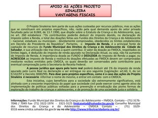 APOIO ÀS AÇÕES PROJETO SINALEIRAVANTAGENS FISCAIS	O Projeto Sinaleiras tem parte de suas ações custeadas por recursos públicos, mas as ações  que se constituem em projetos específicos, não, razão pela qual demanda apoio do setor privado facultado pela Lei 8.069, de 13.7.1990, que dispõe sobre o Estatuto da Criança e do Adolescente, que, no art. 260 estabelece :“Os contribuintes poderão deduzir do imposto devido, na declaração do Imposto sobre a Renda, o total das doações feitas aos Fundos dos Direitos da Criança e do Adolescente - nacional, estaduais ou municipais - devidamente comprovadas, obedecidos os limites estabelecidos em Decreto do Presidente da República”. Portanto,  o  Imposto de Renda, é a principal fonte de captação de recursos do Fundo Municipal dos Direitos da Criança e do Adolescente da  Cidade do Salvador, e sua utilização não traz ônus a quem contribui. O valor da doação ao FMDCA, respeitados os limites legais, é deduzido do imposto de renda apurado na Declaração Anual, ou seja, não há aumento do Imposto de Renda. A importância doada ao FUNDO é DEDUZIDA do Imposto de Renda a pagar, ou ACRESCIDA ao Imposto de Renda a restituir.Asdoações efetuadas ao FMDCA devem ser comprovadas mediante recibos emitidos pelo CMDCA, os quais deverão ser conservados pelo contribuinte para eventual comprovação junto à Secretaria da Receita Federal.	A pessoa jurídica que apura pelo lucro real poderá deduzir até 1% do imposto de renda apurado pelo Lucro Real na declaração a ser entregue no ano seguinte (Legislação: art.60, II, da Lei 9.532/97 e Decreto 3000/99). Para doar para projetos específicos, como é o caso das ações do Projeto Sinaleira  é necessário informar o nome do mesmo, e entrar em contato  com o CMDCA.	Esta iniciativa, cujos benefícios para a sociedade são extremamente significativos, está alinhada com a crescente importância do papel que sociedade civil pode exercer como agente ativo da implementação de políticas públicas voltadas para a prevenção e erradicação das piores formas de exploração do trabalho de crianças e adolescentes, e de promoção de uma sociedade justa e solidária.Informações: Fundo Municipal dos Direitos da Criança e do Adolescente – FMDCA. Contato – (71) 3176-7046 / 7049 Fax- (71) 3322-1974  -  3321-3125 fmdcasetad@salvador.ba.gov.br Conselho Municipal dos Direitos da Criança e do Adolescente – CMDCA Contato –  (71) 3329-6516 www.cmdca.salvador.ba.gov.br ou no site http://www.tributoacidadania.org.br/.    