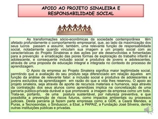 APOIO AO PROJETO SINALEIRA E RESPONSABILIDADE SOCIALAs transformações sócio-econômicas da sociedade contemporânea  têm afetado profundamente o comportamento empresarial, que, ao lado da maximização dos seus lucros  passam a assumir, também, uma relevante função de responsabilidade social, notadamente quando vinculam sua imagem a um projeto social com as características do Projeto Sinaleiras e das ações por ele desenvolvidas e fomentadas para a prevenção  e erradicação das piores formas de exploração do trabalho infantil e adolescente, e consequente inclusão social e produtiva de jovens e adolescentes,  através de uma proposta de educação integral e integrada no contexto do processo de aprendizagem.  	O Apoio da empresa ao Projeto Sinaleira significa maior legitimidade social, permtindo que a avaliação do seu produto seja diferenciado em relação àqueles  em função da análise de relevante fator: a inclusão social e produtiva de adolescentes e jovens excluídos da aprendizagem  em razão do que a vida lhes reservou. O apoio ao projeto sinaleira, seja através de aporte de recursos materiais e humanos, seja através da contratação dos seus alunos como aprendizes implica na concretização de uma  parceria público-privada durável e que promoverá  a imagem da empresa como um todo. Trata-se, portanto,  de uma  postura sustentável, por natureza preventiva, e que possibilita a prevenção de riscos futuros, como impactos ambientais ou processos judiciais. Desta parceria já fazem parte empresas como a GDK, a Ceará Mendes, a Puras, a Tecnosondas, o Sinduscon, a Ebal, a PAPAIZ, a Fundação José Silveira, dentre outras instituições públicas e privadas.