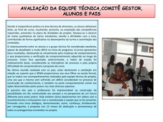 AVALIAÇÃO DA EQUIPE TÉCNICA,COMITÊ GESTOR, ALUNOS E PAISDevido à inexperiência prática na área técnica de alimentos, os alunos obtiveram êxito, ao final do curso, resultando, portanto, na ampliação das competências requeridas, presentes no plano de atividades do projeto. Destaca-se o alcance de metas qualitativas de vários estudantes, devido a afinidades com a área, contribuindo de forma significativa no desempenho da turma e assimilação dos conteúdos. O relacionamento entre os alunos e o grupo técnico foi considerado excelente, apesar de desafiador e muito difícil no início do programa. A turma apresentou bons resultados, destacando-se visivelmente pela mudança de comportamento, o que proporcionou a verificação de comprometimento adquirido ao longo do processo. Como fora apontado anteriormente, o índice de evasão foi relativamente baixo, considerando as intempéries do processo e pela própria dificuldade de compreenderam a proposta do curso.Na última reunião realizada com os pais, estes declararam a satisfação em relação ao suporte que o SENAI proporcionou aos seus filhos na escola formal, que se traduz nos acompanhamentos realizados pela equipe técnica do projeto, uma vez que a mesma vem sofrendo um déficit considerável no processo de construção do conhecimento, e também na parte comportamental visível nas ações desenvolvidas pelos jovens nos mais diversos aspectos.A parceria dos pais e professores foi imprescindível na construção da possibilidade em dar continuidade aos estudos e na perspectiva de um futuro diferente para esses jovens. Hoje existem vários depoimentos em vídeos com o reconhecimento e entusiasmo com a coordenação e equipe que se fez presente, firmando uma troca dialógica, demonstrando, assim, confiança, fortalecendo, por conseguinte, a proposta nos 13 meses de dedicação e perseverança de todos os protagonistas envolvidos no projeto.