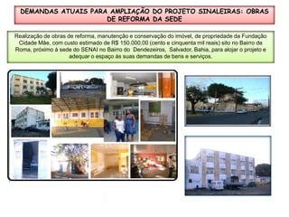 DEMANDAS ATUAIS PARA AMPLIAÇÃO DO PROJETO SINALEIRAS: OBRAS DE REFORMA DA SEDERealização de obras de reforma, manutenção e conservação do imóvel, de propriedade da Fundação  Cidade Mãe, com custo estimado de R$ 150.000,00 (cento e cinquenta mil reais) sito no Bairro de Roma, próximo à sede do SENAI no Bairro do  Dendezeiros,  Salvador, Bahia, para alojar o projeto e adequar o espaço às suas demandas de bens e serviços.