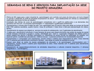 DEMANDAS DE BENS E SERVIÇOS PARA IMPLANTAÇÃO DA SEDE DO PROJETO SINALEIRAIOferta de 300 vagas para o setor industrial de  aprendizagem com contrato com prazo de dois anos, em turno integral ou parcial- a depender do perfil da atividade empresarial e do aluno-   para adolescentes em vitimas ou vulneráveis à exploração das piores formas de trabalho;Ampliação das ofertas de curso de aprendizagem compatíveis com o perfil do público-alvo e as demandas dos parceiros com foco em  no processo aprendizagem => capacitação e qualificação profissional)Equipamentos e móveis para 8 salas de aula, com capacidade para 20 alunos cada para alojar as turmas da Escola Polo (160 cadeiras escolares, quadro branco, mesa do professor, 4 data show e tela para apresentação de videos, filmes);Equipamento do espaço que alojará os  serviços de saúde do adolescente, com 2 gabinetes de atendimento: 2 salas para  atendimento individual e 2 para terapias de grupo para desenvolvimento das ações da equipe de saúde mental: terapias individuais e grupais e, outras  estratégias que  visem à  superação/ mitigação dos efeitos sobre a saúde integral dos alunos e famílias submetidos ou vulneráveis às piores formas de exploração do trabalho, em especial quanto  substâncias psicoatiavas, violência sexual,  e pessoas portadores de necessidades especiais Equipamentos (1 computador com impressora), moveis (mesa e cadeira para responsável do setor, mesa redonda com 4 cadeiras para atendimento individual e familiar),  para alojar as ações de assistência social;Espaço para alojar as ações da equipe pedagógica da educação e da aprendizagem (2computadore com 1 impressora), moveis (mesa e cadeira para responsável do setor, mesa redonda com 4 cadeiras para atendimento individual e familiarEquipamento de espaço)desenvolvimento de atividades desportivas e culturais (material desportivo, 2 câmaras fotográficas e  1 de filmagem);