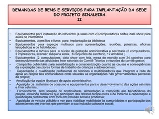 Equipamentos para instalação do infocentro (4 salas com 20 computadores cada), data show para aulas de informática Equipamentos, utensílios e livros  para  implantação da bibliotecaEquipamentos para espaços multiusos para apresentações, reuniões, palestras, oficinas terapêuticas e de habilidades;Equipamentos e móveis para  o núcleo de gestação administrativa e secretaria (6 computadores, 2 impressoras, scanner, máquina xerox,  6 conjuntos de escritório, 12 armários ;Equipamentos (2 computadores, data show com tela, mesa de reunião com 24 cadeiras para desenvolvimento das atividades Inter setoriais do Comitê Técnico e reuniões do comitê gestor; Campanha publicitária para sensibilização e conscientização quanto às causas e conseqüências da exploração das piores formas de trabalho de crianças e adolescentes; Capacitação e qualificação profissional do técnicos e multiplicadores que integram a rede de apoio ao projeto nas comunidades onde situadas as organizações não governamentais parceiras do projeto; Ampliação da equipe técnica e de apoio administrativo; Aquisição de  materiais de consumo e equipamentos para o desenvolvimento das ações setoriais e Inter setoriais; Fornecimento, sem solução de continuidade, alimentação e transporte aos beneficiários do projeto, incluindo familiares que participam das oficinas terapêuticas e de fomento à capacitação e qualificação profissional com foco em inclusão social e produtiva; Aquisição de veículo utilitário e van para viabilizar mobilidade às comunidades e participação dos adolescentes em eventos que permitam a sua inclusão cultural e social;DEMANDAS DE BENS E SERVIÇOS PARA IMPLANTAÇÃO DA SEDE DO PROJETO SINALEIRAII