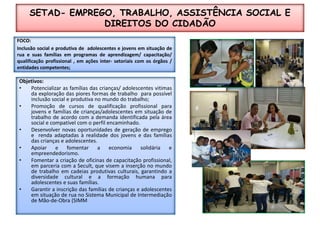 SETAD- EMPREGO, TRABALHO, ASSISTÊNCIA SOCIAL E  DIREITOS DO CIDADÃO FOCO:Inclusão social e produtiva de  adolescentes e jovens em situação de rua e suas famílias em programas de aprendizagem/ capacitação/ qualificação profissional , em ações inter- setoriais com os órgãos / entidades competentes;Objetivos:Potencializar as famíliasdas crianças/ adolescentes vitimas da exploração das piores formas de trabalho  para possível inclusão social e produtiva no mundo do trabalho;Promoção de cursos de qualificação profissional para jovens e famílias de crianças/adolescentes em situação de trabalho de acordo com a demanda identificada pela área social e compatível com o perfil encaminhado.Desenvolver novas oportunidades de geração de emprego e  renda adaptadas à realidade dos jovens e das famílias das crianças e adolescentes.Apoiar e fomentar a economia solidária e empreendedorismo.Fomentar a criação de oficinas de capacitação profissional, em parceria com a Secult, que visem a inserção no mundo de trabalho em cadeias produtivas culturais, garantindo a diversidade cultural e a formação humana para adolescentes e suas famílias.Garantir a inscrição das famílias de crianças e adolescentes em situação de rua no Sistema Municipal de Intermediação de Mão-de-Obra (SIMM