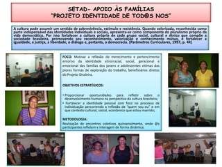 SETAD- APOIO ÀS FAMÍLIAS“PROJETO IDENTIDADE DE TOD@S NOS”A cultura pode assumir um sentido de sobrevivência, estímulo e resistência. Quando valorizada, reconhecida como parte indispensável das identidades individuais e sociais, apresenta-se como componente do pluralismo próprio da vida democrática. Por isso fortalecer a cultura própria de cada grupo social, cultural e étnico que compõe a sociedade brasileira, promovendo seu reconhecimento, valorização e conhecimento mútuo, é fortalecer a igualdade, a justiça, a liberdade, o diálogo e, portanto, a democracia. (Parâmetros Curriculares, 1997, p. 44)FOCO: Motivar a reflexão do merecimento e pertencimento entorno da identidade etnorracial, social, geracional e emocional das famílias dos jovens e adolescentes vitimas das piores formas de exploração do trabalho, beneficiários diretos do Projeto Sinaleira.OBJETIVOS ESTRATÉGICOS:Proporcionar oportunidades para refletir sobre o desenvolvimento humano na perspectiva da cultura brasileira;Fortalecer a identidade pessoal com foco no processo de individuação percorrendo a reflexão de “quem sou eu” e em que contexto cultural, social, econômico que estou inserido;METODOLOGIA:Realização de encontros coletivos quinzenalmente, onde @s participantes refletem e interagem de forma dinâmica.
