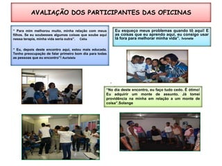 AVALIAÇÃO DOS PARTICIPANTES DAS OFICINAS “ Para mim melhorou muito, minha relação com meus filhos. Se eu soubesses algumas coisas que soube aqui nessa terapia, minha vida seria outra”. Célia“ Eu, depois deste encontro aqui, estou mais educada. Tenho preocupação de falar primeiro bom dia para todas as pessoas que eu encontro”! AuristelaEu esqueço meus problemas quando tô aqui! E as coisas que eu aprendo aqui, eu consigo usar lá fora para melhorar minha vida”.Ivonete“No dia deste encontro, eu faço tudo cedo. É ótimo! Eu adquirir um monte de assunto. Já tomei providência na minha em relação a um monte de coisa”.Solange
