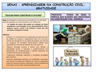 SENAI - APRENDIZAGEM NA CONSTRUÇÃO CIVIL- GRATUIDADE“EDUCAR PARA CONSTRUIR O FUTURO”PROPOSTA:  TEORIA NO SENAI E  PRÁTICA NAS PLANTAS DAS INDÚSTRIAS DE CONSTRUÇÃO CIVIL  EMPRESAFoco: Aprendizagem na industria da construção civil. em atividades que não impliquem em riscos previstos no art. 403 da CLT:[O trabalho do menor não poderá ser realizado em locais prejudiciais a sua formação, ao seu desenvolvimento físico, psíquico, moral e social e em horários e locais que não permitam a freqüência à escola}Objetivos:Contribuir no enfrentamento da exploração das piores formas de trabalho de crianças e adolescentes entre 14 e 18 anos, vivendo em situação de rua na cidade de Salvador, por meio de um programa de formação teórico-prático voltado para capacitação ao mercado de trabalho  da construção civil .Oferecer formação humana e teórica para reforçar o aprendizado escolar e estimular o amadurecimento nos adolescentes de comportamentos e atitudes adequadas ao convívio harmonioso em sociedade;Proporcionar atividades esportivas e orientação psicológica para os jovens;  Promover capacitação preliminar nas habilidades necessárias para acessar o mercado de trabalho, por meio de capacitação prática em técnicas de gesso acartonadoe outras atividades da construção  civil nas quais  haja eliminação de riscos.