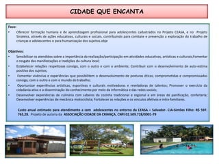 CIDADE QUE ENCANTAFoco: Oferecer formação humana e de aprendizagem profissional para adolescentes cadastrados no Projeto CEASA, e no  Projeto Sinaleira, através de ações educativas, culturais e sociais, contribuindo para combate e prevenção a exploração do trabalho de crianças e adolescentes e para humanização dos sujeitos.objeObjetivos:Sensibilizar os atendidos sobre a importância da realização/participação em atividades educativas, artísticas e culturais;Fomentar o resgate das manifestações e tradições da cultura local;Estabelecer relações respeitosas consigo, com o outro e com o ambiente; Contribuir com o desenvolvimento de auto-estima positiva dos sujeitos;Fomentar vivências e experiências que possibilitem o desenvolvimento de posturas éticas, comprometidas e compromissadas consigo, com o outro e com o mundo do trabalho;Oportunizar experiências artísticas, esportivas e culturais motivadoras e reveladoras de talentos; Promover o exercício da cidadania ativa e a disseminação do conhecimento por meio da informática e das redes sociais; Desenvolver experiências de culinária com saberes da cozinha tradicional e regional e em áreas de panificação, confeitaria; Desenvolver experiências de mecânica motociclista; Fortalecer as relações e os vínculos afetivos e intra-familiares. Custo anual estimado para atendimento a cem  adolescentes no entorno da CEASA – Salvador- CIA-Simões Filho: R$ 597. 763,28. Projeto de autoria daAssociação Cidade da Criança, CNPJ 02.509.728/0001-79