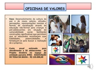 Oficinas de valoresFoco: Desenvolvimento da cultura da paz e de novos valores, atitudes, percepções, representações mentais e formas de socialização através da educação não-formal para crianças e pré-adolescentes em situação de vulnerabilidade social, facilitando construções significativas que permitam que os educandos reconheçam suas habilidades, potencialidades e fortaleçam-se para buscar a realização de si próprios;Custo anual estimado para atendimento a 50 adolescentes  do Projeto Sinaleira no espaço da entidade parceira ayba-  Associação de Yoga da bahia:  R$ 120.000,00