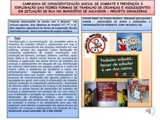 Campanha de conscientização social de combate e Prevenção à exploração das piores formas de trabalho de crianças e adolescentes em situação de rua no Município de Salvador.- projeto sinaleirasComitê Gestor do Projeto Sinaleira  elaborada pela parceira  AANOR – ASSOCIAÇÃO DE APOIO E ASSESSORIA A ORGANIZAÇÕES DO NORDESTE  [CNPJ: 06129331/ 02]Proposta desenvolvida de acordo com o disposto  nas cláusula segunda  [Dos Objetivos do Projeto] “e”/ “f”; e “g” [Dos objetivos específicos] do Termo de Cooperação Técnica Interinstitucional , marco normativo do projeto sinaleira.foco:Sensibilização e conscientização  da sociedade sobre os impactos do trabalho infantil e adolescente nas ruas e acerca das consequências das doações realizadas em vias públicas, através das seguintes ações: Realização de campanha publicitária de caráter continuado, com produção de banners, cartazes, folderes, cartilhas, spots para rádio e tv, dentre outras formas de comunicação relativas à exploração das piores formas de trabalho de crianças e adolescentes em situação de rua; Distribuição  de material informativo em espaços públicos e redes de ensino sobre a existência do problema e sobre seu enfrentamento;  Capacitação de  atores sociais e  profissionais para que atuem  como multiplicadores no processo de conscientização dos agentes públicos e da sociedade em geral, com vistas à erradicação do trabalho infantil, proteção ao trabalhador adolescente;  Realização de Oficinas sobre o Estatuto da Criança e do Adolescente e sobre as piores formas de exploração do trabalho de crianças e adolescentes em situação de rua com vistas à sua erradicação e proteção da criança e do adolescente;  Realização de Audiências Públicas com vistas à conscientização dos profissionais que atuam no sistema de proteção à criança e ao adolescente para que não explorem nem tolerem a exploração das piores formas de trabalho de crianças e adolescentes em situação de rua;   Orçamento anual estimado: R$ 2.036.109,00 