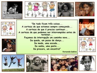 "De tudo ficam três coisas...A certeza de que estamos sempre começando...A certeza de que é preciso continuar...A certeza de que podemos ser interrompidos antes de terminar...Façamos da interrupção um caminho novo...Da queda, um passo de dança... Do medo, uma escada...Do sonho, uma ponte...Da procura, um encontro!”Fernando Sabino