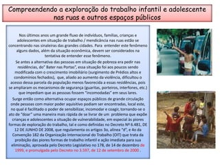 Compreendendo a exploração do trabalho infantil e adolescente nas ruas e outros espaços públicosNos últimos anos um grande fluxo de indivíduos, famílias, crianças e adolescentes em situação de trabalho / mendicância nas ruas estão se concentrando nas sinaleiras das grandes cidades. Para  entender este fenômeno alguns dados, além da situação econômica, devem ser considerados na  tentativa de entender esse fenômeno. Se antes a alternativa das pessoas em situação de pobreza era pedir nas residências, do” Bater nas Portas”, essa situação foi aos poucos sendo modificada com o crescimento imobiliário (surgimento de Prédios altos e condomínios fechados),  que, aliado ao aumento da violência, dificultou o acesso dessa parcela da população menos favorecida a essas residências, pois se ampliaram os mecanismos de segurança (guaritas, porteiros, interfones, etc.) que impediam que as pessoas fossem “incomodadas” em seus lares. Surge então como alternativa ocupar espaços públicos de grande circulação onde pessoas com maior poder aquisitivo podiam ser encontradas, local este, no qual é facilitado o poder de sensibilizar, incomodar e coagir, tornando-se o ato de “doar” uma maneira mais rápida de se livrar de um  problema que expõe crianças e adolescentes a situação de vulnerabilidade, em especial às piores formas de exploração do trabalho, tal e como definidas no Decreto Nº 6.481, DE 12 DE JUNHO DE 2008, que regulamenta os artigos 3o, alínea “d”, e 4o da Convenção 182 da Organização Internacional do Trabalho (OIT) que trata da proibição das piores formas de trabalho infantil e ação imediata para sua eliminação, aprovada pelo Decreto Legislativo no 178, de 14 de dezembro de 1999, e promulgada pelo Decreto no 3.597, de 12 de setembro de 2000 . 