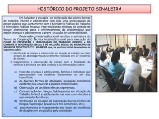 HISTÓRICO DO PROJETO SINALEIRA	Em Salvador a situação  de exploração das piores formas de trabalho infantil e adolescente tem sido uma preocupação do gestor publico que, juntamente com o Ministério Público do Trabalho e Ministério Público Estadual vem envidando esforços no sentido de buscar alternativas para o enfrentamento da problemática que expõe crianças e adolescentes a grave  situação de vulnerabilidade. 	Deste esforço interinstitucional resultou a assinatura do Termo de Cooperação Técnica Interinstitucional para execução do  PLANO DE PREVENÇÃO E ERRADICAÇÃO DO TRABALHO INFANTIL e DO COMBATE À EXPLORAÇÃO SEXUAL E DE INCLUSÃO SOCIAL DO MUNICÍPIO DE SALVADOR PROJETO PILOTO  SINALEIRA que, na sua fase inicial desenvolveu as seguintes ações:identificação de crianças e adolescentes em situação de trabalho nas ruas, através de abordagem/cadastramento realizada em 27 sinaleiras da cidade. mapeamento e observação de campo com a finalidade de verificar a dinâmica de cada sinaleira e as informações sobre: Fluxo das crianças e adolescentes, famílias e indivíduos que permaneciam nas sinaleiras diariamente ou em dias específicos; As diversas formas de atividade/ ocupação econômica existente nas sinaleiras e público referenciado;Observação do cotidiano desses segmentos;Concentração de crianças /adolescentes em situação de Trabalho Infantil e adolescente nas ruas com vínculos e sem vínculos familiares; Verificação de situação de exploração diversa (Trafico de Drogas, Exploração sexual para fins comerciais, etc.). Levantamento e mapeamento dos locais de incidência de doações em via pública pela sociedade  