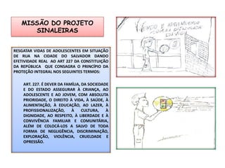 MISSÃO DO PROJETO SINALEIRASRESGATAR VIDAS DE ADOLESCENTES EM SITUAÇÃO DE RUA NA CIDADE DO SALVADOR dando EFETIVIDADE real  ao art 227 da Constituição da República  que consagra o princípio da  proteção integral nos seguintes termos:Art. 227. É dever da família, da sociedade e do Estado assegurar à criança, ao adolescente e ao jovem, com absoluta prioridade, o direito à vida, à saúde, à alimentação, à educação, ao lazer, à profissionalização, à cultura, à dignidade, ao respeito, à liberdade e à convivência familiar e comunitária, além de colocá-los a salvo de toda forma de negligência, discriminação, exploração, violência, crueldade e opressão.