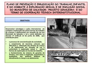 PLANO DE PREVENÇÃO E ERRADICAÇÃO DO TRABALHO INFANTIL E DO COMBATE À EXPLORAÇÃO SEXUAL E DE INCLUSÃO SOCIAL DO MUNICÍPIO DE SALVADOR- PROJETO SINALEIRA- E DO TERMO DE COOPERAÇÃO TÉCNICA INTERINSTITUCIONAL.:OBJETIVOS:Desenvolver estratégias e ações intersetoriaisde combate à exploração das piores formas de trabalho de crianças e adolescentes em situação de rua [no Município de Salvador ], tal e como definidas no decreto nº 6.481,de 12 de junho de 2008,  que contribuam para:o processo de conscientização da sociedade;o rompimento de barreiras culturais que dificultam a  efetivação dos direitos da criança e do adolescente em situação de rua e vulneráveis à exploração sexual e  outras formas de exploração no mundo do trabalho,  o fortalecimento do sistema de garantia de direitos, com vistas à ampliação, quantitativa e qualitativa, das políticas públicas de atendimento à criança e ao adolescente.O QUE COMBATEMOS