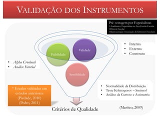 VALIDAÇÃO DOS INSTRUMENTOS
                                                                Pré- testagem por Especialistas
                                                                1 Académico, Especialista na Área Gestão Escolar
                                                                1 Diretor Escolar
                                                                1 Representação Associação de Diretores Escolares




                                                                                • Interna
                                                Validade                        • Externa
                           Fiabilidade                                          • Construto

• Alpha Cronbach
• Análise Fatorial
                                         Sensibilidade


                                                           •   Normalidade da Distribuição
  * Escalas validadas em                                   •   Teste Kolmogorov – Smirnof
    estudos anteriores                                     •   Análise da Curtose e Assimetria
     (Piedade, 2010)
      (Pedro, 2011)
                                                                           (Marôco, 2009)
                           Critérios de Qualidade
 