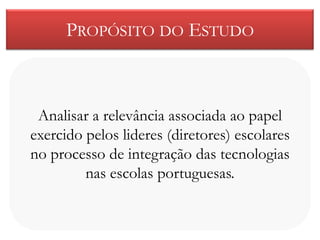 PROPÓSITO DO ESTUDO



 Analisar a relevância associada ao papel
exercido pelos lideres (diretores) escolares
no processo de integração das tecnologias
         nas escolas portuguesas.
 