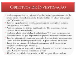 OBJETIVOS DE INVESTIGAÇÃO
 Analisar as perspetivas e a visão estratégia dos órgãos de gestão das escolas do
  ensino básico e secundário nacional do setor público em relação à integração
  das TIC nas escolas;
 Perceber o papel exercido pelos lideres escolares na promoção de inciativas
  inovadoras nas suas escolas;
 Verificar o grau de proficiência na utilização das TIC apresentado lideres
  escolares das escolas analisadas;
 Analisar a relação entre o índice de utilização das TIC, pelos professores, nas
  escolas estudadas e o grau de proficiência apresenta pelos seus lideres escolares;
 Perceber o impacto de projetos de promoção de competências inovadoras para
  lideres escolares na utilização efectiva das TIC pelos docentes nas escolas;
 Perspetivar um conjunto de linhas orientadoras que privilegiem a efetiva
  integração das tecnologias na escola;
 Identificar projetos e boas práticas ao nível da gestão no incentivo à integração
  das TIC nos processos de comunicação escolar;
 Identificar necessidades de formação em TIC por parte lideres escolares.
 