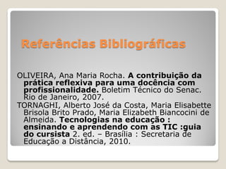 Referências Bibliográficas

OLIVEIRA, Ana Maria Rocha. A contribuição da
 prática reflexiva para uma docência com
 profissionalidade. Boletim Técnico do Senac.
 Rio de Janeiro, 2007.
TORNAGHI, Alberto José da Costa, Maria Elisabette
 Brisola Brito Prado, Maria Elizabeth Biancocini de
 Almeida. Tecnologias na educação :
 ensinando e aprendendo com as TIC :guia
 do cursista 2. ed. – Brasília : Secretaria de
 Educação a Distância, 2010.
 