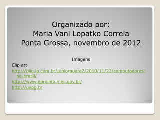 Organizado por:
       Maria Vani Lopatko Correia
    Ponta Grossa, novembro de 2012

                          Imagens
Clip art
http://blig.ig.com.br/juniorguara2/2010/11/22/computadores-
  no-brasil/
http://www.eproinfo.mec.gov.br/
http://uepg.br
 