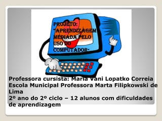 PROJETO:
              “APRENDIZAGEM
              MEDIADA PELO
              USO DO
              COMPUTADOR”




Professora cursista: Maria Vani Lopatko Correia
Escola Municipal Professora Marta Filipkowski de
Lima
2º ano do 2º ciclo – 12 alunos com dificuldades
de aprendizagem
 