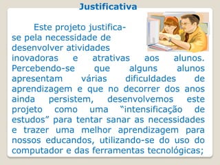 Justificativa

     Este projeto justifica-
se pela necessidade de
desenvolver atividades
inovadoras     e   atrativas     aos    alunos.
Percebendo-se       que      alguns      alunos
apresentam       várias     dificuldades     de
aprendizagem e que no decorrer dos anos
ainda    persistem,     desenvolvemos      este
projeto como uma “intensificação de
estudos” para tentar sanar as necessidades
e trazer uma melhor aprendizagem para
nossos educandos, utilizando-se do uso do
computador e das ferramentas tecnológicas;
 