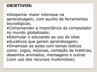 OBJETIVOS:

•Despertar maior interesse na
aprendizagem, com auxílio de ferramentas
tecnológicas;
•Compreender a importância do computador
no mundo globalizado;
•Estimular o educando ao uso de sites
educativos que geram aprendizagem;
•Dinamizar as aulas com temas lúdicos
como: jogos, músicas, contação de histórias,
desenhos animados, mensagens e outros
(com uso dos recursos multimídias).
 