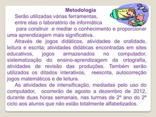 Metodologia
     Serão utilizadas várias ferramentas,
     entre elas o laboratório de informática
      para construir e mediar o conhecimento e proporcionar
uma aprendizagem mais significativa.
     Através de jogos didáticos, atividades de oralidade,
leitura e escrita; atividades didáticas encontradas em sites
educativos,       jogos    armazenados       no  computador,
sistematização do ensino-aprendizagem da ortografia,
atividades de revisão das produções. Também serão
utilizados os ditados interativos, reescrita, autocorreção
jogos matemáticos e de leitura.
     As atividades de intensificação, mediadas pelo uso do
computador, ocorrerão de agosto a dezembro de 2012,
durante duas horas semanais, nas turmas de 2º ano do 2º
ciclo aos alunos que não estão totalmente alfabetizados.
 