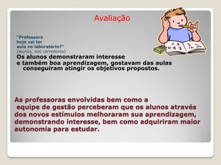 Avaliação

“Professora
hoje vai ter
aula no laboratório?”
(alunos, nos corredores)
Os alunos demonstraram interesse
e também boa aprendizagem, gostavam das aulas
  conseguiram atingir os objetivos propostos.




As professoras envolvidas bem como a
 equipe de gestão perceberam que os alunos através
dos novos estímulos melhoraram sua aprendizagem,
demonstrando interesse, bem como adquiriram maior
autonomia para estudar.
 