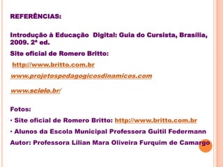REFERÊNCIAS:

Introdução à Educação Digital: Guia do Cursista, Brasília,
2009. 2ª ed.
Site oficial de Romero Britto:
http://www.britto.com.br
www.projetospedagogicosdinamicos.com

www.scielo.br/

Fotos:
• Site oficial de Romero Britto: http://www.britto.com.br
• Alunos da Escola Municipal Professora Guitil Federmann
Autor: Professora Lilian Mara Oliveira Furquim de Camargo
 