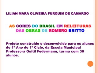 LILIAN MARA OLIVEIRA FURQUIM DE CAMARGO



 AS CORES DO BRASIL EM RELEITURAS
    DAS OBRAS DE ROMERO BRITTO


Projeto construído e desenvolvido para os alunos
do 1º Ano do 1º Ciclo, da Escola Municipal
Professora Guitil Federmann, turma com 30
alunos.
 